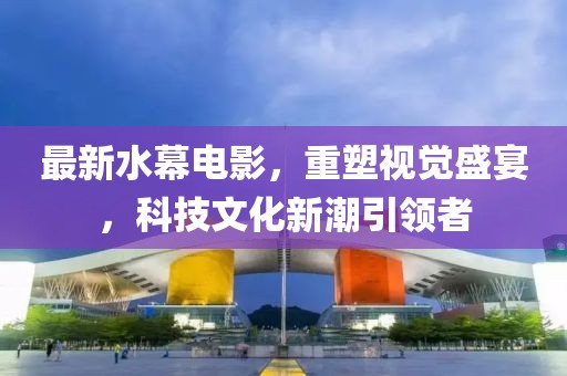 最新水幕电影，重塑视觉盛宴，科技文化新潮引领者