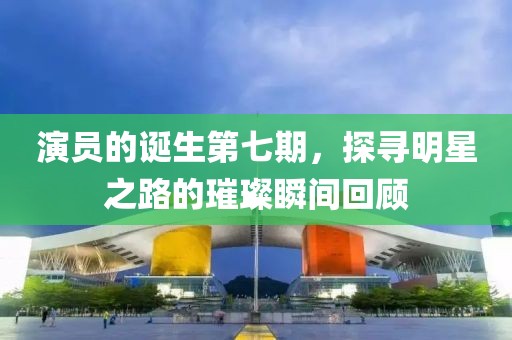 演员的诞生第七期，探寻明星之路的璀璨瞬间回顾