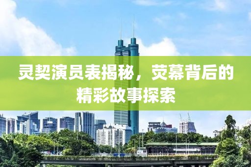 灵契演员表揭秘，荧幕背后的精彩故事探索