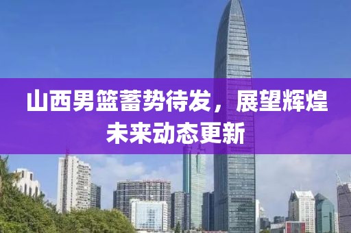 山西男篮蓄势待发，展望辉煌未来动态更新