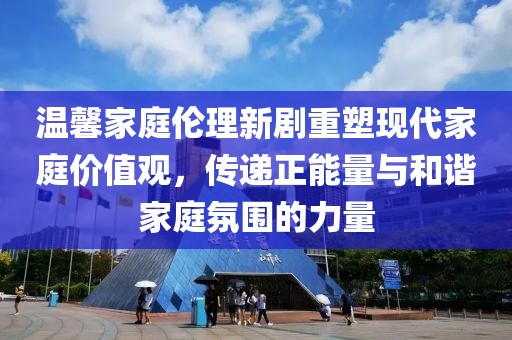 温馨家庭伦理新剧重塑现代家庭价值观，传递正能量与和谐家庭氛围的力量