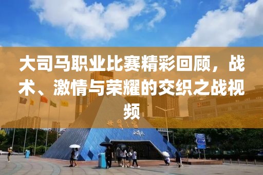大司马职业比赛精彩回顾，战术、激情与荣耀的交织之战视频