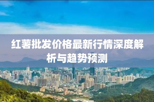 红薯批发价格最新行情深度解析与趋势预测
