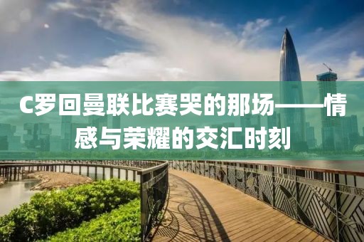 C罗回曼联比赛哭的那场——情感与荣耀的交汇时刻