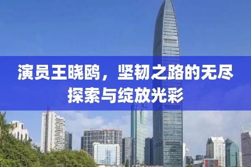 演员王晓鸥，坚韧之路的无尽探索与绽放光彩