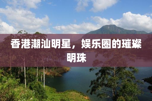 香港潮汕明星，娱乐圈的璀璨明珠