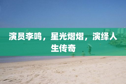 演员李鸣，星光熠熠，演绎人生传奇
