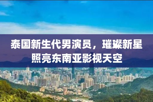 泰国新生代男演员，璀璨新星照亮东南亚影视天空