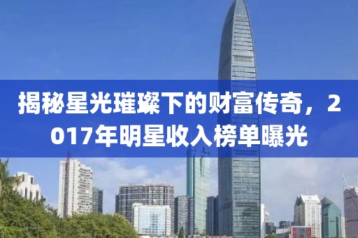 揭秘星光璀璨下的财富传奇，2017年明星收入榜单曝光