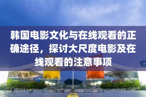 韩国电影文化与在线观看的正确途径，探讨大尺度电影及在线观看的注意事项