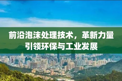 前沿泡沫处理技术，革新力量引领环保与工业发展
