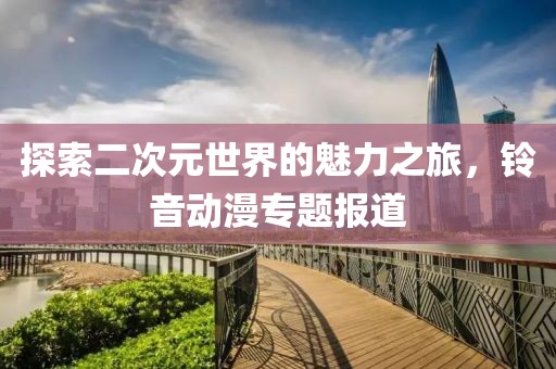 探索二次元世界的魅力之旅，铃音动漫专题报道