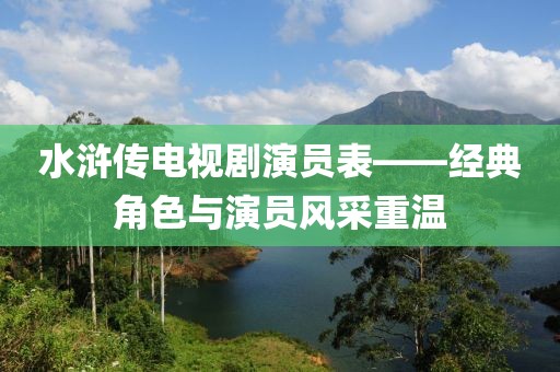 水浒传电视剧演员表——经典角色与演员风采重温