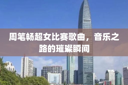 周笔畅超女比赛歌曲，音乐之路的璀璨瞬间