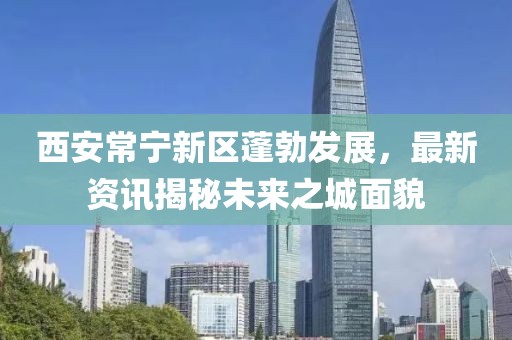 西安常宁新区蓬勃发展，最新资讯揭秘未来之城面貌