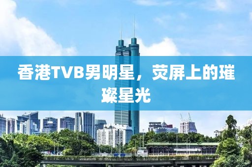 香港TVB男明星，荧屏上的璀璨星光