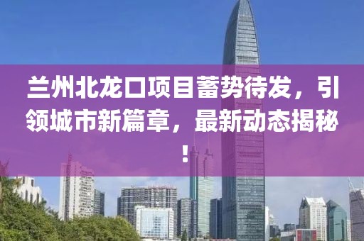 兰州北龙口项目蓄势待发，引领城市新篇章，最新动态揭秘！