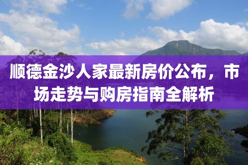 顺德金沙人家最新房价公布，市场走势与购房指南全解析