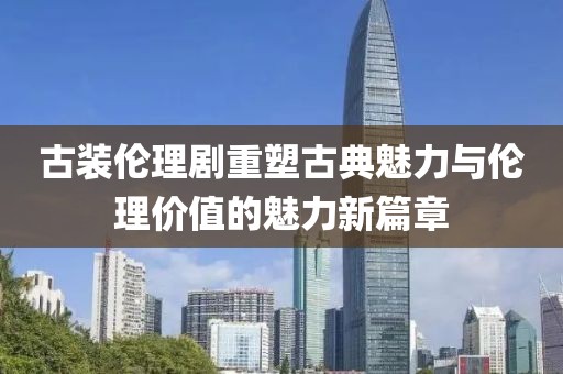 古装伦理剧重塑古典魅力与伦理价值的魅力新篇章
