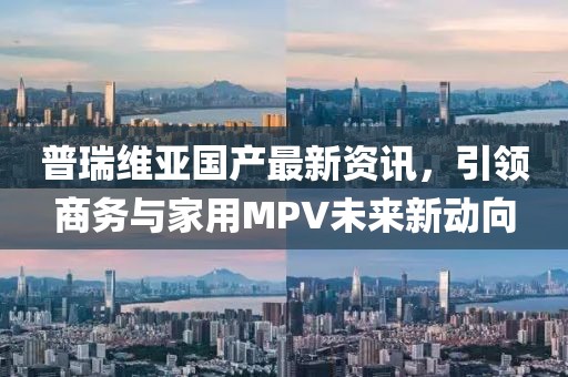 普瑞维亚国产最新资讯，引领商务与家用MPV未来新动向
