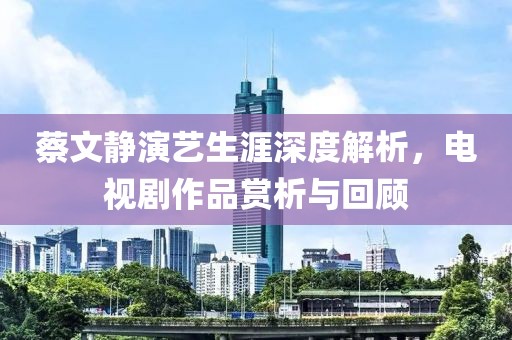 蔡文静演艺生涯深度解析，电视剧作品赏析与回顾