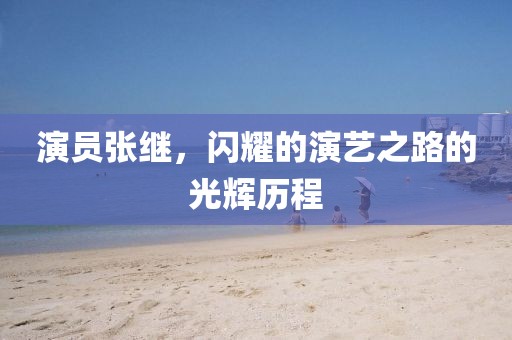 演员张继，闪耀的演艺之路的光辉历程