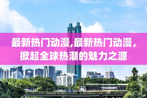 最新热门动漫,最新热门动漫，掀起全球热潮的魅力之源