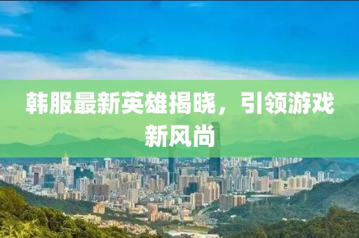 韩服最新英雄揭晓，引领游戏新风尚
