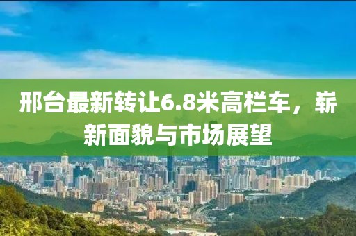 邢台最新转让6.8米高栏车，崭新面貌与市场展望