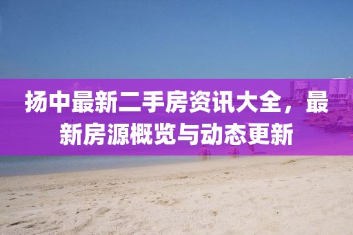 扬中最新二手房资讯大全，最新房源概览与动态更新