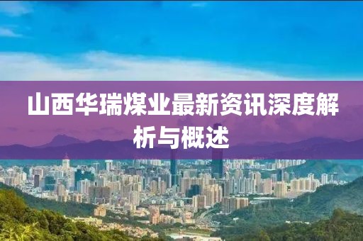 山西华瑞煤业最新资讯深度解析与概述