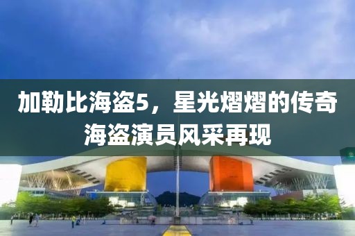 加勒比海盗5，星光熠熠的传奇海盗演员风采再现