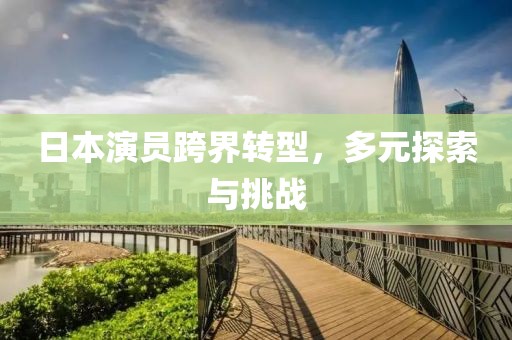 日本演员跨界转型，多元探索与挑战