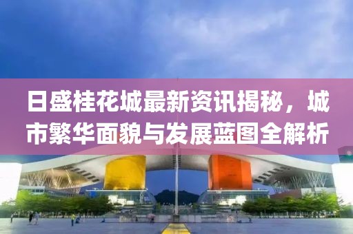 日盛桂花城最新资讯揭秘，城市繁华面貌与发展蓝图全解析