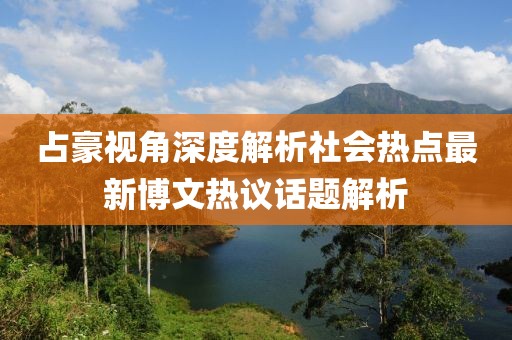 占豪视角深度解析社会热点最新博文热议话题解析