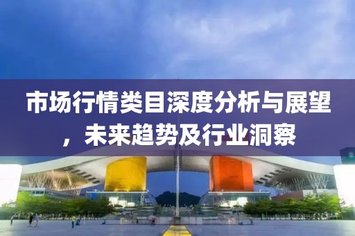 市场行情类目深度分析与展望，未来趋势及行业洞察