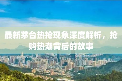 最新茅台热抢现象深度解析，抢购热潮背后的故事