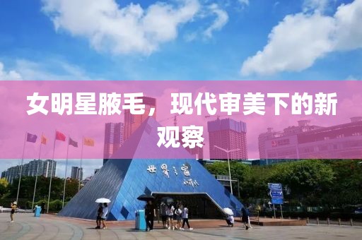 女明星腋毛，现代审美下的新观察