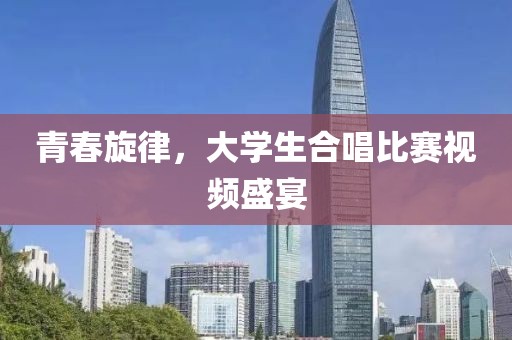 青春旋律，大学生合唱比赛视频盛宴