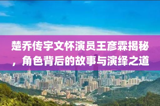 楚乔传宇文怀演员王彦霖揭秘，角色背后的故事与演绎之道