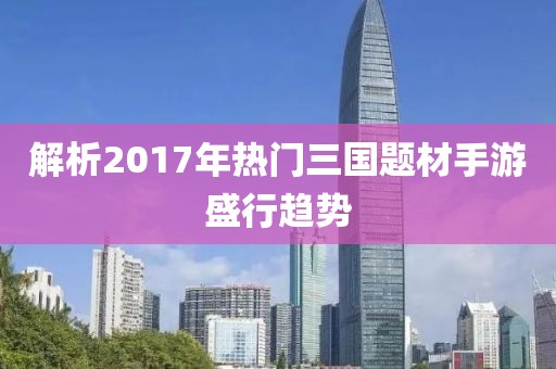 解析2017年热门三国题材手游盛行趋势
