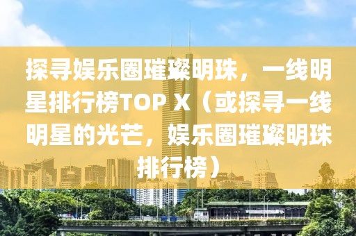 探寻娱乐圈璀璨明珠，一线明星排行榜TOP X（或探寻一线明星的光芒，娱乐圈璀璨明珠排行榜）