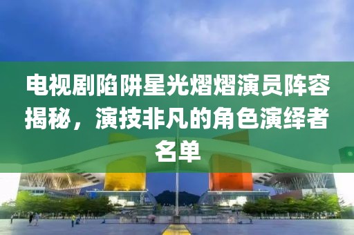 电视剧陷阱星光熠熠演员阵容揭秘，演技非凡的角色演绎者名单