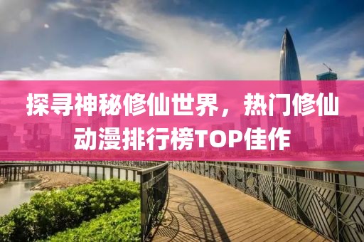 探寻神秘修仙世界，热门修仙动漫排行榜TOP佳作