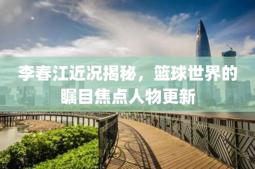 李春江近况揭秘，篮球世界的瞩目焦点人物更新