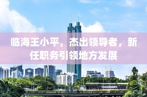 临海王小平，杰出领导者，新任职务引领地方发展