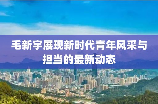 毛新宇展现新时代青年风采与担当的最新动态