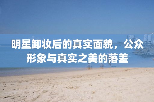明星卸妆后的真实面貌，公众形象与真实之美的落差