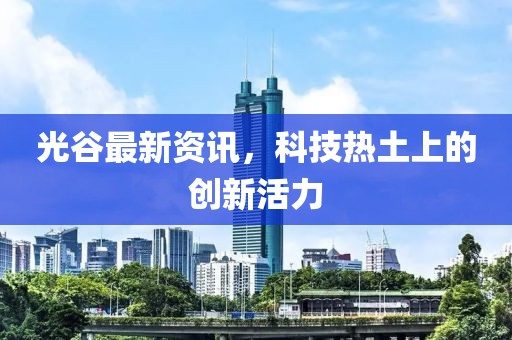 光谷最新资讯，科技热土上的创新活力
