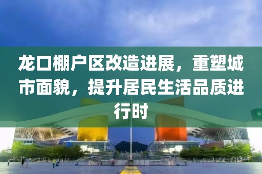 龙口棚户区改造进展，重塑城市面貌，提升居民生活品质进行时